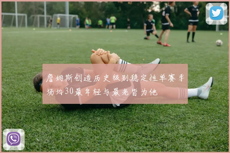 詹姆斯创造历史级别稳定性单赛季场均30最年轻与最老皆为他