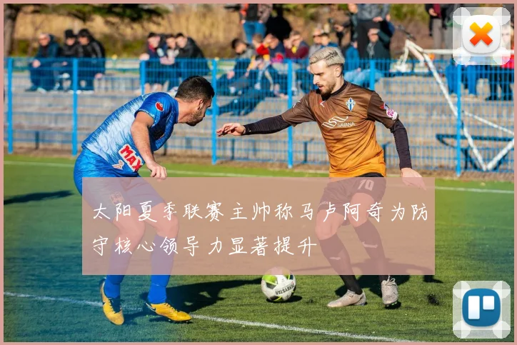 太阳夏季联赛主帅称马卢阿奇为防守核心领导力显著提升