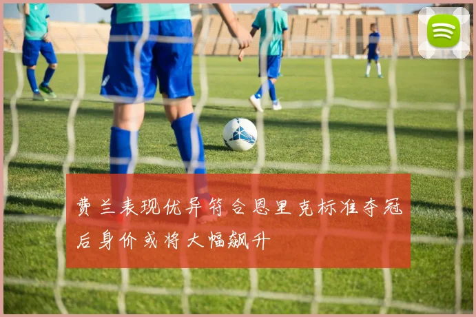 费兰表现优异符合恩里克标准夺冠后身价或将大幅飙升
