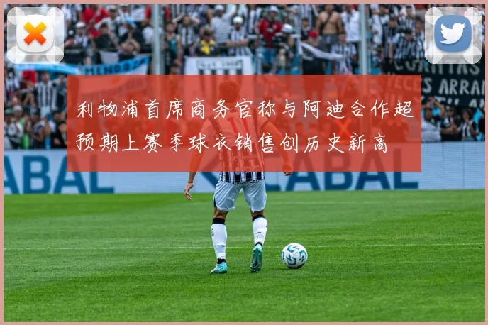 利物浦首席商务官称与阿迪合作超预期上赛季球衣销售创历史新高
