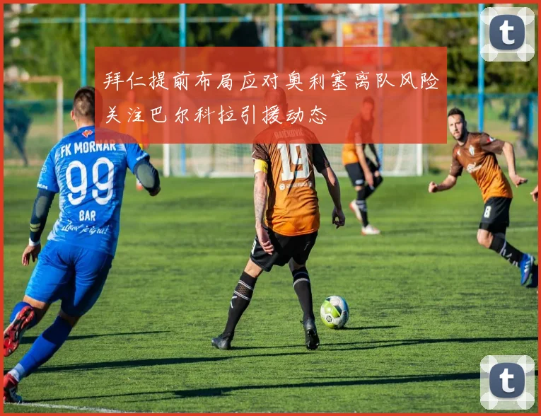 拜仁提前布局应对奥利塞离队风险关注巴尔科拉引援动态